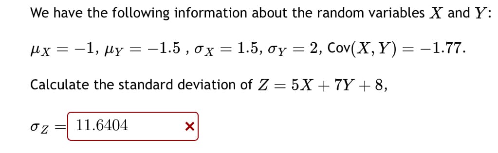 We have the following information about the random variables X and Y:
−1, Ay = −1.5 , ox = 1.5, oy = 2,
Cov(X,Y)=-1.77.
Calculate the standard deviation of Z = 5X +7Y+8,
μχ -
στ
=
11.6404
X