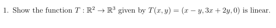 **Problem Statement:**

1. Show the function \( T : \mathbb{R}^2 \rightarrow \mathbb{R}^3 \) given by \( T(x, y) = (x - y, 3x + 2y, 0) \) is linear.

---

**Explanation:**

To demonstrate that the function \( T : \mathbb{R}^2 \rightarrow \mathbb{R}^3 \) defined by \( T(x, y) = (x - y, 3x + 2y, 0) \) is linear, you need to verify two main properties of linearity: 

1. **Additivity:**
   \( T(\mathbf{u} + \mathbf{v}) = T(\mathbf{u}) + T(\mathbf{v}) \)

2. **Homogeneity:**
   \( T(c\mathbf{u}) = cT(\mathbf{u}) \)

where \( \mathbf{u} \) and \( \mathbf{v} \) are vectors in \( \mathbb{R}^2 \) and \( c \) is a scalar.

Proof of linearity involves the following steps:

### 1. Additivity
Let \( \mathbf{u} = (u_1, u_2) \) and \( \mathbf{v} = (v_1, v_2) \) be two vectors in \( \mathbb{R}^2 \).

Calculate \( T(\mathbf{u} + \mathbf{v}) \):
\[ \mathbf{u} + \mathbf{v} = (u_1 + v_1, u_2 + v_2) \]
\[ T(\mathbf{u} + \mathbf{v}) = T(u_1 + v_1, u_2 + v_2) \]
\[ = ((u_1 + v_1) - (u_2 + v_2), 3(u_1 + v_1) + 2(u_2 + v_2), 0) \]
\[ = (u_1 - u_2 + v_1 - v_2, 3u_1 + 3v_1 + 2u_2 + 2v_2, 0) \]

Now, calculate \( T(\mathbf{u}) \) and