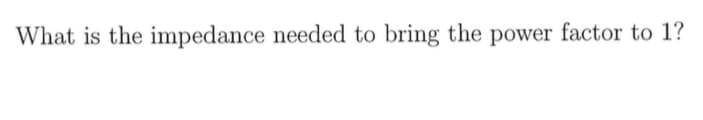 What is the impedance needed to bring the power factor to 1?