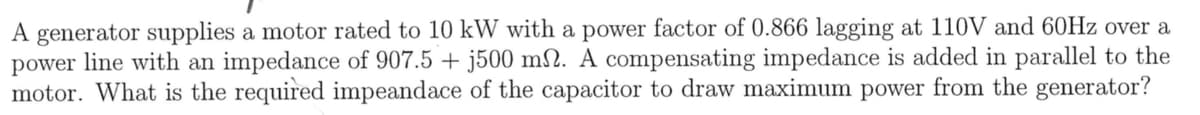 A generator supplies a motor rated to 10 kW with a power factor of 0.866 lagging at 110V and 60Hz over a
power line with an impedance of 907.5 + j500 m2. A compensating impedance is added in parallel to the
motor. What is the required impeandace of the capacitor to draw maximum power from the generator?