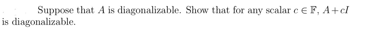 Suppose that A is diagonalizable. Show that for any scalar c E F, A+cI
is diagonalizable.