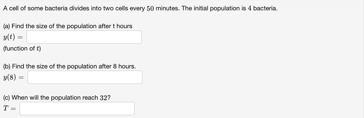 A cell of some bacteria divides into two cells every 50 minutes. The initial population is 4 bacteria.
(a) Find the size of the population after t hours
y(t) =
(function of t)
(b) Find the size of the population after 8 hours.
y(8):
(c) When will the population reach 32?
T =