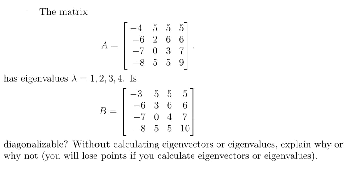 **Matrix Diagonalization Task**

Consider the matrix 

\[ A = \begin{bmatrix} -4 & 5 & 5 & 5 \\ -6 & 2 & 6 & 6 \\ -7 & 0 & 3 & 7 \\ -8 & 5 & 5 & 9 \end{bmatrix} \]

which has eigenvalues \(\lambda = 1, 2, 3, 4\).

Now, examine the matrix 

\[ B = \begin{bmatrix} -3 & 5 & 5 & 5 \\ -6 & 3 & 6 & 6 \\ -7 & 0 & 4 & 7 \\ -8 & 5 & 5 & 10 \end{bmatrix} \]

Is matrix \(B\) diagonalizable? Without calculating eigenvectors or eigenvalues, explain why or why not (note: you will lose points if you calculate eigenvectors or eigenvalues).

**Explanation Task:**

To determine if matrix \(B\) is diagonalizable, consider the properties it should possess related to its eigenvalues and the associated algebraic and geometric multiplicities. You may also explore other mathematical relationships or properties to justify your reasoning without direct computation of eigenvalues or eigenvectors.