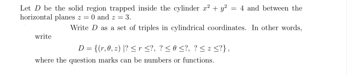 Let D be the solid region trapped inside the cylinder x² + y²
horizontal planes z = 0 and z = 3.
write
=
D =
{(r, 0, z) |? ≤ r ≤?, ? ≤ 0 ≤?, ? ≤ z ≤?},
where the question marks can be numbers or functions.
4 and between the
Write D as a set of triples in cylindrical coordinates. In other words,