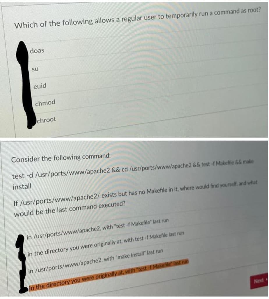 Which of the following allows a regular user to temporarily run a command as root?
doas
su
euid
chmod
chroot
Consider the following command:
test -d /usr/ports/www/apache2 && cd /usr/ports/www/apache2 && test -f Makefile && make
install
If /usr/ports/www/apache2/ exists but has no Makefile in it, where would find yourself, and what
would be the last command executed?
in /usr/ports/www/apache2, with "test -f Makefile" last run
in the directory you were originally at, with test -f Makefile last run
in /usr/ports/www/apache2, with "make install" last run
in the directory you were originally at, with "test -f Makefile" last run
Next