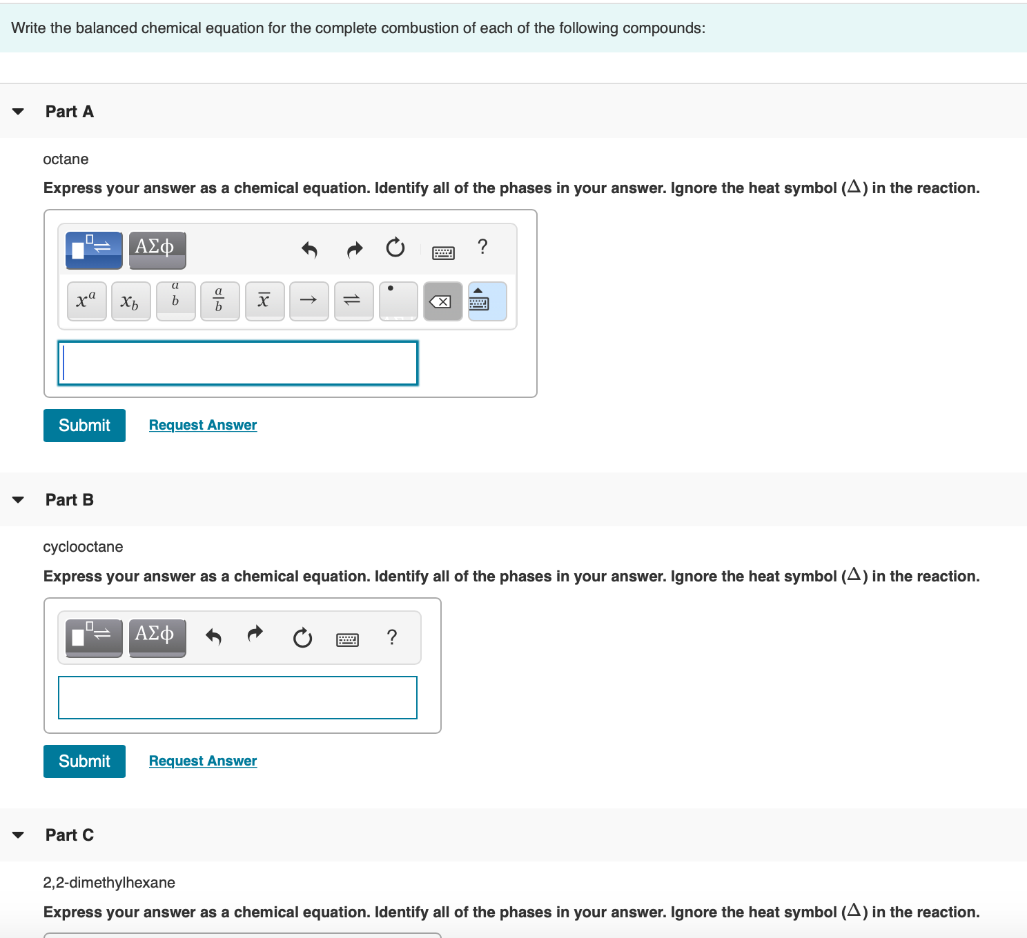 Write the balanced chemical equation for the complete combustion of each of the following compounds:
Part A
octane
Express your answer as a chemical equation. Identify all of the phases in your answer. Ignore the heat symbol (A) in the react
ΑΣφ
?
xa
Xb
b
Submit
Request Answer
Part B
cyclooctane
Express your answer as a chemical equation. Identify all of the phases in your answer. Ignore the heat symbol (A) in the react
ΑΣφ
?
Submit
Request Answer
Part C
▼
2,2-dimethylhexane
圓
18
