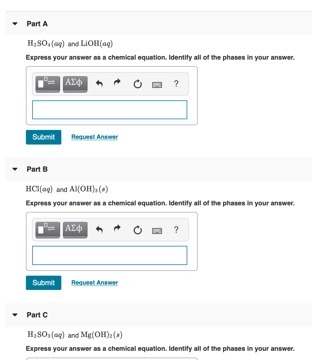 Part A
H2 SO4 (aq) and LİOH(ag)
Express your answer as a chemical equation. Identify all of the phases in your answer.
ΑΣφ
?
Submit
Request Answer
Part B
HCl(aq) and Al(OH)3 (s)
Express your answer as a chemical equation. Identify all of the phases in your answer.
ΑΣφ
?
Submit
Request Answer
Part C
H2 SO3 (ag) and Mg(OH)2(s)
Express your answer as a chemical equation. Identify all of the phases in your answer.
