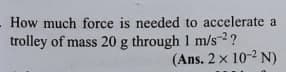 How much force is needed to accelerate a
trolley of mass 20 g through 1 m/s-2?
(Ans. 2 x 10-2 N)
