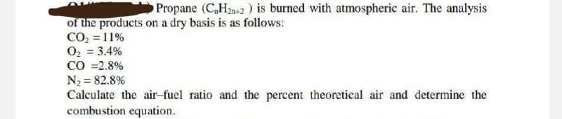 Propane (C₂H2n+2) is burned with atmospheric air. The analysis
of the products on a dry basis is as follows:
CO₂ = 11%
O₂ = 3.4%
CO = 2.8%
N₂ = 82.8%
Calculate the air-fuel ratio and the percent theoretical air and determine the
combustion equation.