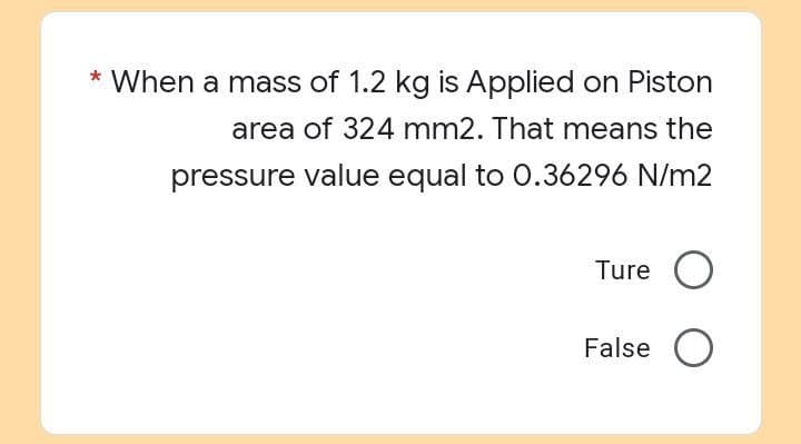 * When a mass of 1.2 kg is Applied on Piston
area of 324 mm2. That means the
pressure value equal to 0.36296 N/m2
Ture O
False O