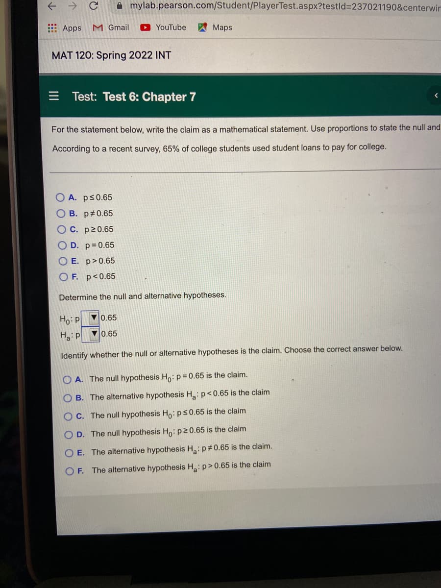 A mylab.pearson.com/Student/PlayerTest.aspx?testld%3D237021190&centerwir
E Apps
M Gmail
YouTube
A Maps
MAT 120: Spring 2022 INT
Test: Test 6: Chapter 7
For the statement below, write the claim as a mathematical statement. Use proportions to state the null and
According to a recent survey, 65% of college students used student loans to pay for college.
O A. ps0.65
O B. p#0.65
OC. p20.65
O D. p 0.65
O E. p>0.65
O F. p<0.65
Determine the null and alternative hypotheses.
Ho p
V0.65
H p ▼0.65
Identify whether the null or alternative hypotheses is the claim. Choose the correct answer below.
O A. The null hypothesis Ho:p=0.65 is the claim.
B. The alternative hypothesis H:p<0.65 is the claim
O C. The null hypothesis Ho:ps0.65 is the claim
O D. The null hypothesis Ho:P20.65 is the claim
O E. The alternative hypothesis H: p#0.65 is the claim.
OF. The alternative hypothesis H:p>0.65 is the claim
O O O O
