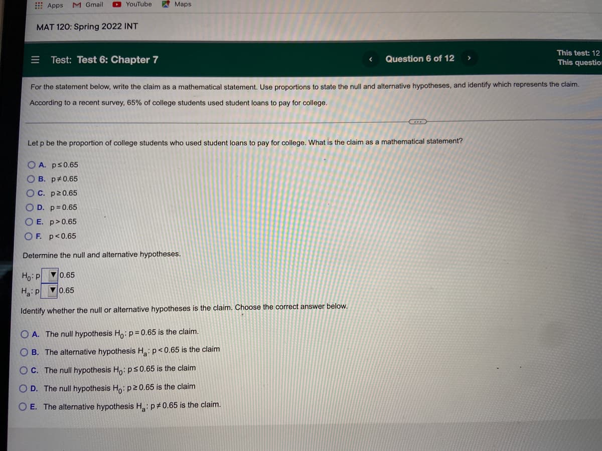 E Apps
M Gmail
O YouTube
Maps
MAT 120: Spring 2022 INT
This test: 12
This question
Test: Test 6: Chapter 7
Question 6 of 12
For the statement below, write the claim as a mathematical statement. Use proportions to state the null and alternative hypotheses, and identify which represents the claim.
According to a recent survey, 65% of college students used student loans to pay for college.
Let p be the proportion of college students who used student loans to pay for college. What is the claim as a mathematical statement?
O A. ps0.65
OB. p#0.65
OC. p20.65
O D. p= 0.65
O E. p>0.65
O F. p<0.65
Determine the null and alternative hypotheses.
Ho: p
V0.65
Ha:P 0.65
Identify whether the null or alternative hypotheses is the claim. Choose the correct answer below.
O A. The null hypothesis Ho:p= 0.65 is the claim.
O B. The alternative hypothesis H: p< 0.65 is the claim
O C. The null hypothesis Ho: ps0.65 is the claim
O D. The null hypothesis Ho:p20.65 is the claim
O E. The alternative hypothesis H:p#0.65 is the claim.
II
