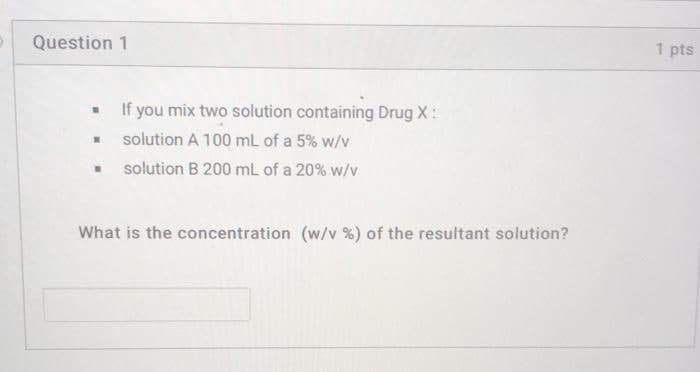 Question 1
1 pts
If you mix two solution containing Drug X:
solution A 100 mL of a 5% w/v
solution B 200 mL of a 20% w/v
What is the concentration (w/v %) of the resultant solution?
