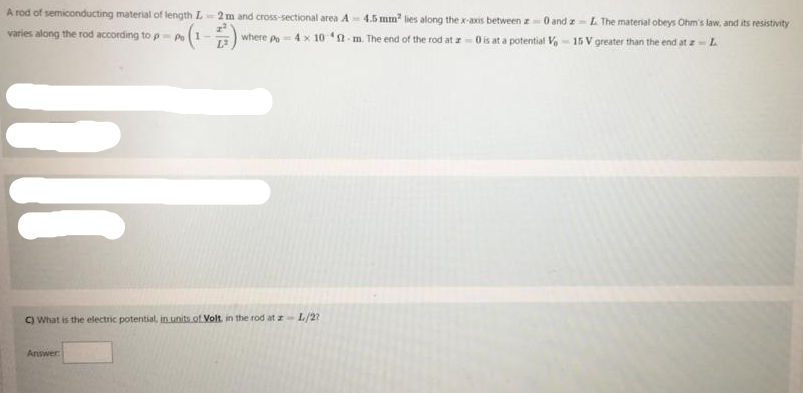 A rod of semiconducting material of length L 2 m and cross-sectional area A - 4.5 mm lies along the x-axis between z 0 and z - L The material obeys Ohm's law, and its resistivity
varies along the rod according to p-p(1
where p-4x 10 n-m. The end of the rod at z=0 is at a potential V, - 15 V greater than the end at z- L
C) What is the electric potential, in units of Volt, in the rod at zL/2?
Answer
