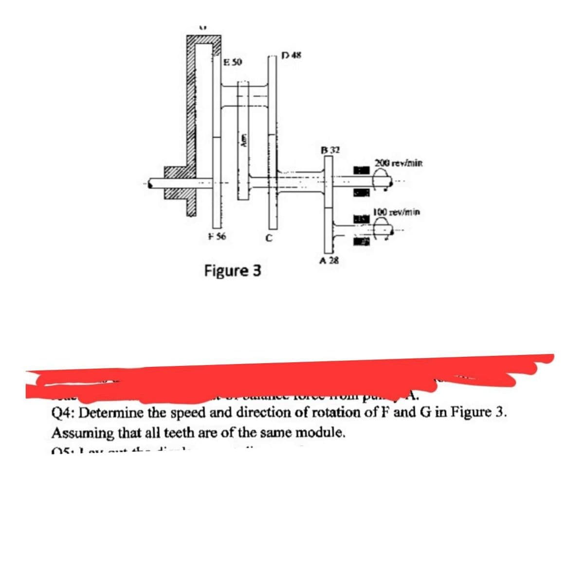 D48
E SO
B 32
200 revimin
100 rev/min
+ 56
A 28
Figure 3
Q4: Determine the speed and direction of rotation of F and G in Figure 3.
Assuming that all teeth are of the same module.
AL.
