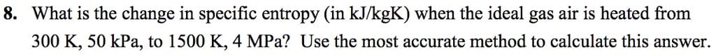 8. What is the change in specific entropy (in kJ/kgK) when the ideal gas air is heated from
300 K, 50 kPa, to 1500 K, 4 MPa? Use the most accurate method to calculate this answer.