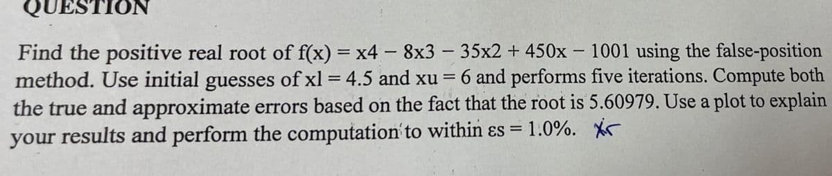 QUESTION
Find the positive real root of f(x) = x4 - 8x3 - 35x2 + 450x - 1001 using the false-position
method. Use initial guesses of xl = 4.5 and xu = 6 and performs five iterations. Compute both
the true and approximate errors based on the fact that the root is 5.60979. Use a plot to explain
your results and perform the computation to within es = 1.0%. Xir