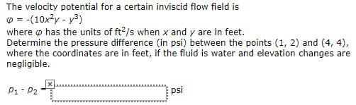 The velocity potential for a certain inviscid flow field is
= -(10x²y - y²)
where has the units of ft²/s when x and y are in feet.
Determine the pressure difference (in psi) between the points (1, 2) and (4,4),
where the coordinates are in feet, if the fluid is water and elevation changes are
negligible.
P1-P2
psi