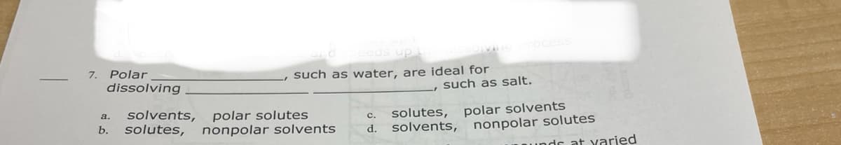 eds up
Polar
dissolving
7.
such as water, are ideal for
such as salt.
solvents,
solutes,
polar solutes
nonpolar solvents
solutes, polar solvents
solvents, nonpolar solutes
a.
с.
b.
d.
Is at varied
