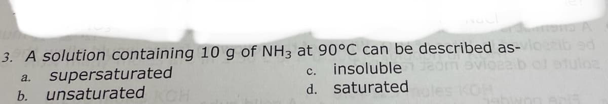 3. A solution containing 10 g of NH3 at 90°C can be described as- ib ed
supersaturated
unsaturated
а.
с.
insoluble
d. saturated
20
les KO
b.
