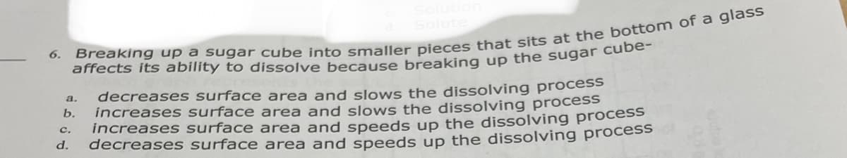 6.
affects its ability to dissolve because breaking up the sugar cabe
decreases surface area and slows the dissolving process
increases surface area and slows the dissolving process
increasess surface area and speeds up the dissolving process
decreases surface area and speeds up the dissolving process
a.
b.
с.
d.
