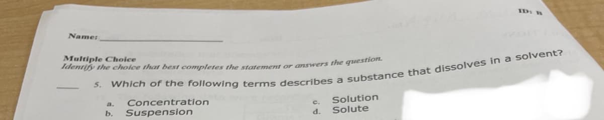 ID: B
Name:
Multiple Choice
Identify the cholce tha best completes the statement or answers the question.
5.
Concentration
Suspension
Solution
Solute
a.
c.
b.
d.
