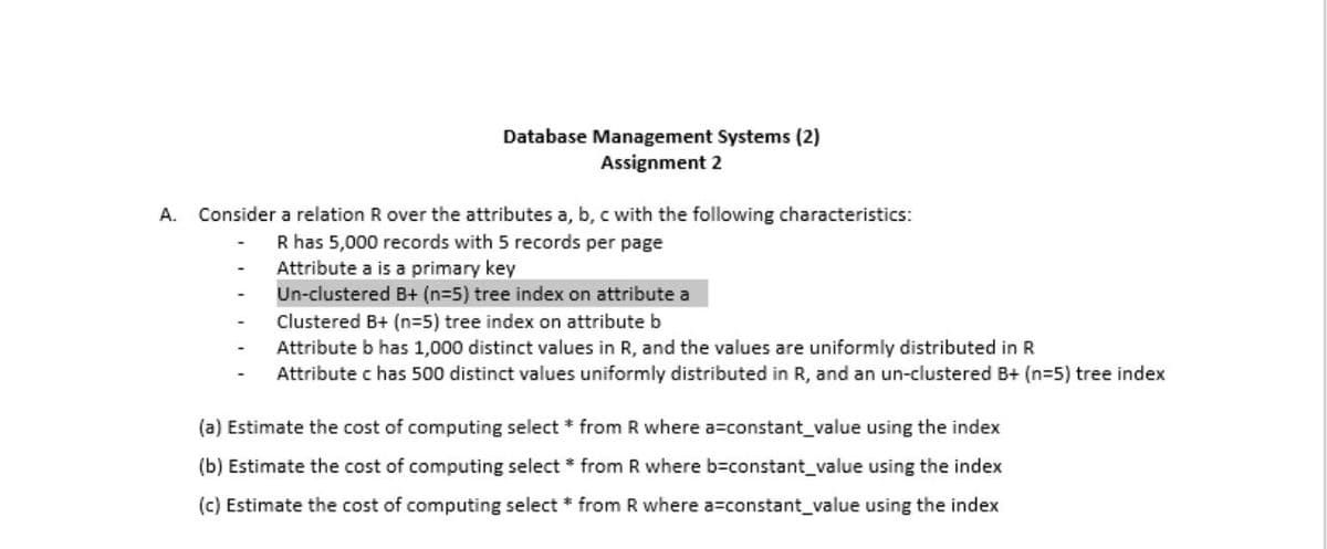 Database Management Systems (2)
Assignment 2
A. Consider a relation R over the attributes a, b, c with the following characteristics:
R has 5,000 records with 5 records per page
Attribute a is a primary key
Un-clustered B+ (n=5) tree index on attribute a
Clustered B+ (n=5) tree index on attribute b
Attribute b has 1,000 distinct values in R, and the values are uniformly distributed in R
Attribute c has 500 distinct values uniformly distributed in R, and an un-clustered B+ (n=5) tree index
(a) Estimate the cost of computing select * from R where a=constant_value using the index
(b) Estimate the cost of computing select * from R where b=constant_value using the index
(c) Estimate the cost of computing select * from R where a=constant_value using the index
