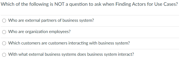 Which of the following is NOT a question to ask when Finding Actors for Use Cases?
Who are external partners of business system?
O Who are organization employees?
Which customers are customers interacting with business system?
With what external business systems does business system interact?
