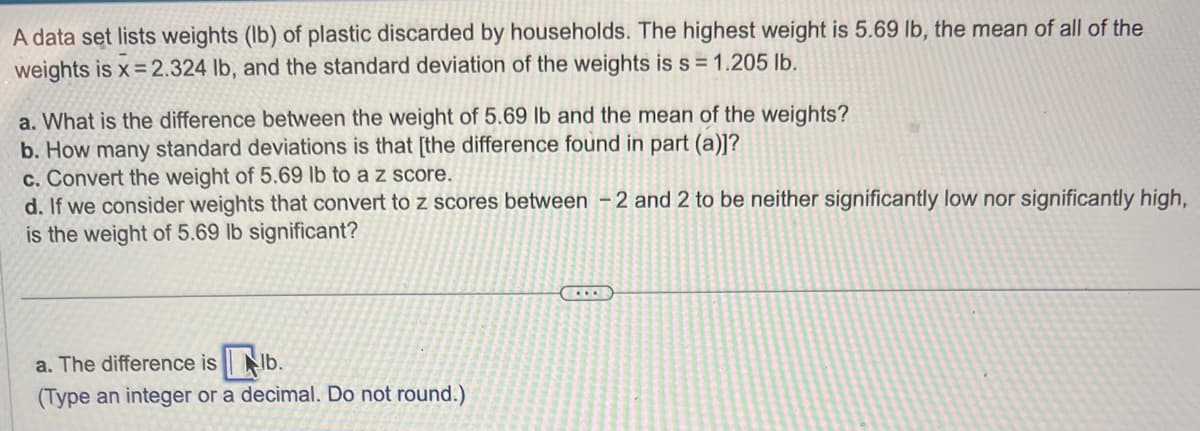 A data set lists weights (lb) of plastic discarded by households. The highest weight is 5.69 lb, the mean of all of the
weights is x=2.324 lb, and the standard deviation of the weights is s = 1.205 lb.
a. What is the difference between the weight of 5.69 lb and the mean of the weights?
b. How many standard deviations is that [the difference found in part (a)]?
c. Convert the weight of 5.69 lb to a z score.
d. If we consider weights that convert to z scores between -2 and 2 to be neither significantly low nor significantly high,
is the weight of 5.69 lb significant?
a. The difference is b.
(Type an integer or a decimal. Do not round.)
(...