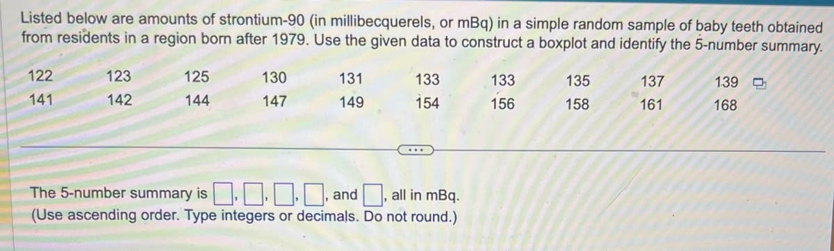 Listed below are amounts of strontium-90 (in millibecquerels, or mBq) in a simple random sample of baby teeth obtained
from residents in a region born after 1979. Use the given data to construct a boxplot and identify the 5-number summary.
122
141
123
142
125
144
130
147
131
149
133
154
The 5-number summary is, and
all in mBq.
(Use ascending order. Type integers or decimals. Do not round.)
133
156
135
158
137
161
139
168