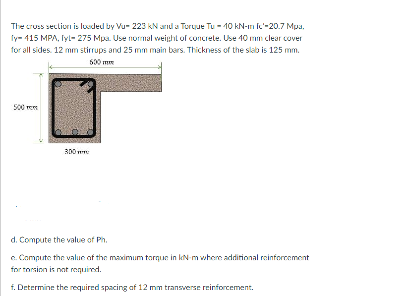 The cross section is loaded by Vu= 223 kN and a Torque Tu = 40 kN-m fc'=20.7 Mpa,
fy= 415 MPA, fyt= 275 Mpa. Use normal weight of concrete. Use 40 mm clear cover
for all sides. 12 mm stirrups and 25 mm main bars. Thickness of the slab is 125 mm.
600 mm
500 mm
300 mm
d. Compute the value of Ph.
e. Compute the value of the maximum torque in kN-m where additional reinforcement
for torsion is not required.
f. Determine the required spacing of 12 mm transverse reinforcement.