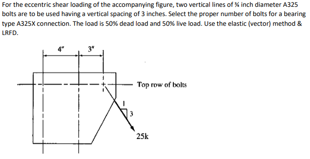 For the eccentric shear loading of the accompanying figure, two vertical lines of % inch diameter A325
bolts are to be used having a vertical spacing of 3 inches. Select the proper number of bolts for a bearing
type A325X connection. The load is 50% dead load and 50% live load. Use the elastic (vector) method &
LRFD.
3"
Top row of bolts
25k