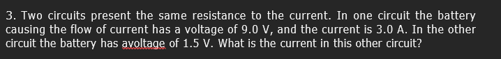 3. Two circuits present the same resistance to the current. In one circuit the battery
causing the flow of current has a voltage of 9.0 v, and the current is 3.0 A. In the other
circuit the battery has avoltage of 1.5 V. What is the current in this other circuit?
