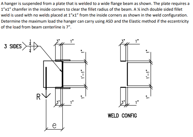 A hanger is suspended from a plate that is welded to a wide flange beam as shown. The plate requires a
1"x1" chamfer in the inside corners to clear the fillet radius of the beam. A %4 inch double sided fillet
weld is used with no welds placed at 1"x1" from the inside corners as shown in the weld configuration.
Determine the maximum load the hanger can carry using ASD and the Elastic method if the eccentricity
of the load from beam centerline is 7".
3 SIDES
RV
e
1'-1"
1'-1"
1"
WELD CONFIG