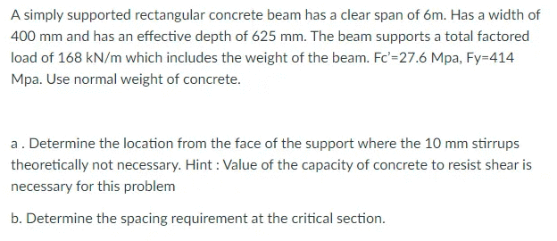 A simply supported rectangular concrete beam has a clear span of 6m. Has a width of
400 mm and has an effective depth of 625 mm. The beam supports a total factored
load of 168 kN/m which includes the weight of the beam. Fc'=27.6 Mpa, Fy=414
Mpa. Use normal weight of concrete.
a. Determine the location from the face of the support where the 10 mm stirrups
theoretically not necessary. Hint: Value of the capacity of concrete to resist shear is
necessary for this problem
b. Determine the spacing requirement at the critical section.