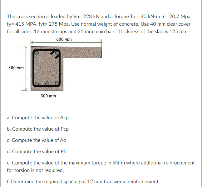 The cross section is loaded by Vu= 223 kN and a Torque Tu = 40 kN-m fc'=20.7 Mpa,
fy= 415 MPA, fyt= 275 Mpa. Use normal weight of concrete. Use 40 mm clear cover
for all sides. 12 mm stirrups and 25 mm main bars. Thickness of the slab is 125 mm.
600 mm
500 mm
300 mm
a. Compute the value of Acp.
b. Compute the value of Pcp
c. Compute the value of Ao
d. Compute the value of Ph.
e. Compute the value of the maximum torque in kN-m where additional reinforcement
for torsion is not required.
f. Determine the required spacing of 12 mm transverse reinforcement.