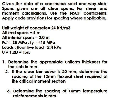 Given the data of a continuous solid one-way slab.
Spans given are all clear spans. For shear and
moment calculations, use the NSCP coefficients.
Apply code provisions for spacing where applicable,
Unit weight of concrete= 24 kN/m3
All end spans = 4 m
All interior spans = 3.0 m
Fc' = 28 MPa, fy = 415 MPa
Loads : floor live load= 2.4 kPa
U = 1.2D = 1.6L
1. Determine the appropriate uniform thickness for
the slab in mm.
2. If the clear bar cover is 20 mm, determine the
spacing of the 12mm flexural steel required at
the critical moment section
3. Determine the spacing of 10mm temperature
reinforcements in mm.