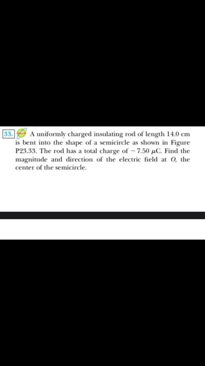 A uniformly charged insulating rod of length 14.0 cm
is bent into the shape of a semicircle as shown in Figure
P23.33. The rod has a total charge of -7.50 µC. Find the
magnitude and direction of the electric field at O, the
center of the semicircle.
33.
