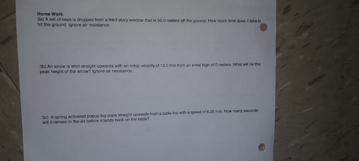 Home Work
3a) A set of keys is dropped from a third story window that is 35.0 meters off the ground. How much time does it take to
hit the ground. Ignore air resistance.
3b) An arrow is shot straight upwards with an initial velocity of 12.0 m/s from an initial high of 0 meters. What will be the
peak height of the arrow? Ignore air resistance.
3c) A spring activated popup toy pops straight upwards from a table top with a speed of 6.25 m/s. How many seconds
will it remain in the air before it lands back on the table?
