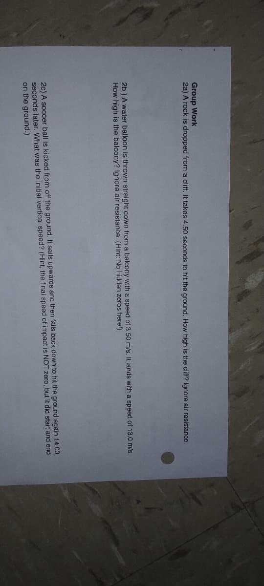 Group Work
2a) A rock is dropped from a cliff. It takes 4.50 seconds to hit the ground. How high is the cliff? Ignore air resistance.
2b ) A water balloon is thrown straight down from a balcony with a speed of 3.50 m/s. It lands with a speed of 13.0 m/s.
How high is the balcony? Ignore air resistance. (Hint: No hidden zeros here!)
2c) A soccer ball is kicked from off the ground. It sails upwards and then falls back down to hit the ground again 14.00
seconds later. What was the initial vertical speed? (Hint, the final speed of impact is NOT zero, but it did start and end
on the ground.)
