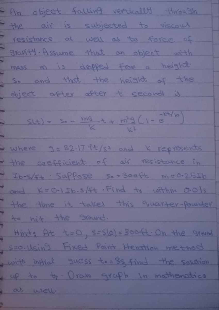 - An object falling vertically
Subjected
thirouSh
the
air is
to
viscous
Yesistance
as
well
as to
force of
gravity. Assume that
an object
with
height
० अग्कु d
height of the
mass
is
So
and
that
the
object
ofter
after t second
St)= So- mgt+ mg CI-e)
K represents
resistance in
-where
9=32.17 fts2 and
the
caefficient of
air
Ib-s/F+ SupPose
So 300ft
m=0+25Ib
1.
and
K=O-1Ib-sft Find to within O01s
the time it talkes
this quarter-pounder
to hit the Sround.
Hints At t=0, s-Slo)- 300ft: On the gr sund
S=0. lUsing Fixed Point iHeration metthod
guess tos 35find the salution
ty.Oraw araph in mathenatica
with intial
- up to
as
133
