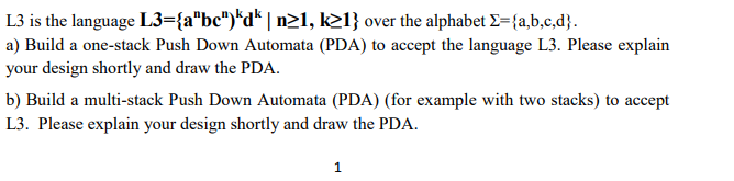 L3 is the language L3={a"bc")*d* | n21, k21} over the alphabet E={a,b,c,d}.
a) Build a one-stack Push Down Automata (PDA) to accept the language L3. Please explain
your design shortly and draw the PDA.
b) Build a multi-stack Push Down Automata (PDA) (for example with two stacks) to accept
L3. Please explain your design shortly and draw the PDA.
1
