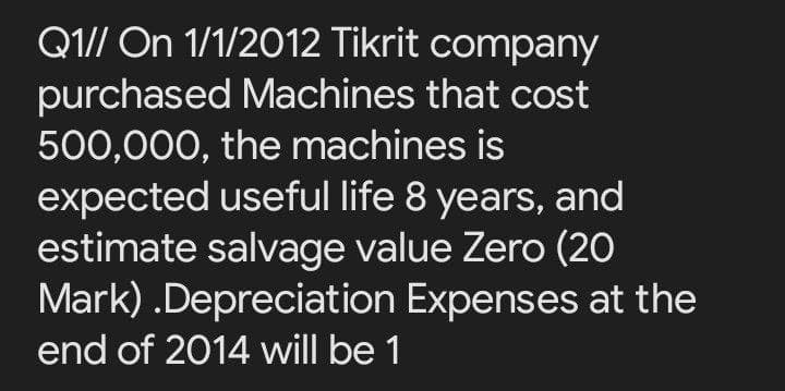 Q1// On 1/1/2012 Tikrit company
purchased Machines that cost
500,000, the machines is
expected useful life 8 years, and
estimate salvage value Zero (20
Mark) .Depreciation Expenses at the
end of 2014 will be 1
