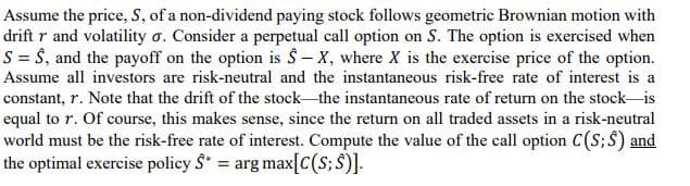 Assume the price, S, of a non-dividend paying stock follows geometric Brownian motion with
drift r and volatility o. Consider a perpetual call option on S. The option is exercised when
S = Ŝ, and the payoff on the option is Ŝ– X, where X is the exercise price of the option.
Assume all investors are risk-neutral and the instantaneous risk-free rate of interest is a
constant, r. Note that the drift of the stock the instantaneous rate of return on the stock-is
equal to r. Of course, this makes sense, since the return on all traded assets in a risk-neutral
world must be the risk-free rate of interest. Compute the value of the call option C(S;$) and
the optimal exercise policy S = arg max[C(S; $)].
