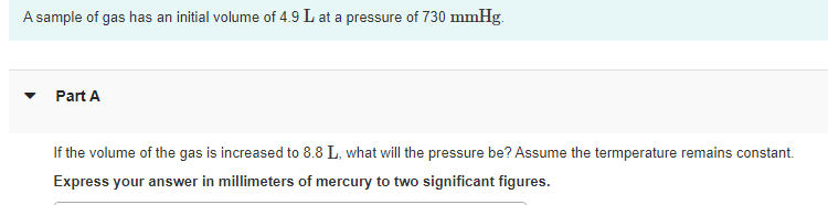 A sample of gas has an initial volume of 4.9 L at a pressure of 730 mmHg.
Part A
If the volume of the gas is increased to 8.8 L, what will the pressure be? Assume the termperature remains constant.
Express your answer in millimeters of mercury to two significant figures.