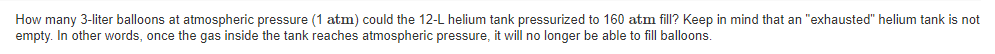 How many 3-liter balloons at atmospheric pressure (1 atm) could the 12-L helium tank pressurized to 160 atm fill? Keep in mind that an "exhausted" helium tank is not
empty. In other words, once the gas inside the tank reaches atmospheric pressure, it will no longer be able to fill balloons.