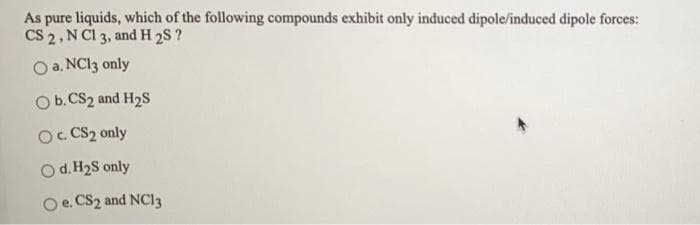 As pure liquids, which of the following compounds exhibit only induced dipole/induced dipole forces:
CS 2, N Cl 3, and H 2S ?
O a. NC13 only
Ob.CS2 and H2S
O. CS2 only
Od. H2S only
Oe. CS2 and NC13
