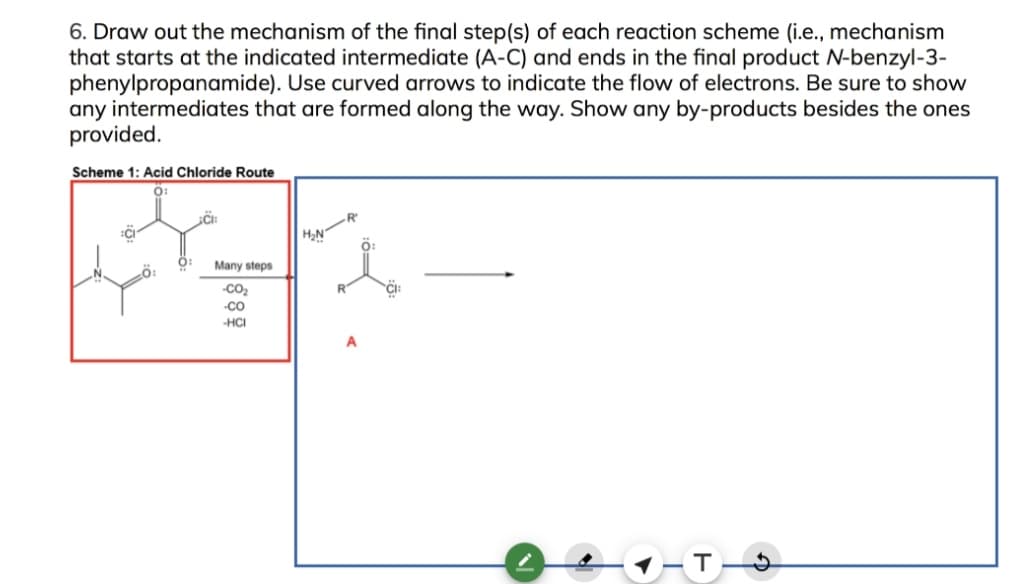 6. Draw out the mechanism of the final step(s) of each reaction scheme (i.e., mechanism
that starts at the indicated intermediate (A-C) and ends in the final product N-benzyl-3-
phenylpropanamide). Use curved arrows to indicate the flow of electrons. Be sure to show
any intermediates that are formed along the way. Show any by-products besides the ones
provided.
Scheme 1: Acid Chloride Route
O:
-R
ö:
Many steps
-CO2
-co
-HCI
