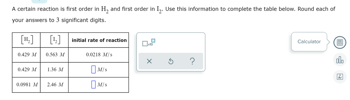 A certain reaction is first order in H, and first order in I,. Use this information to complete the table below. Round each of
your answers to 3 significant digits.
[4.]
[+]
initial rate of reaction
Calculator
圖
х10
0.429 M
0.563 M
0.0218 M/s
olo
0.429 M
1.36 M
|M/s
18
Ar
I M/s
0.0981 M
2.46 M
