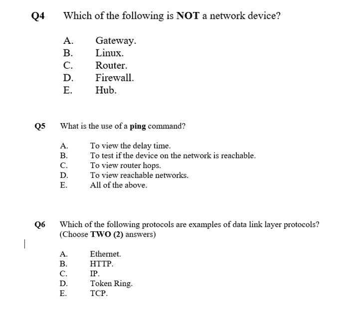 Q4
Which of the following is NOT a network device?
А.
Gateway.
Linux.
В.
C.
Router.
D.
Firewall.
Е.
Hub.
Q5
What is the use of a ping command?
To view the delay time.
To test if the device on the network is reachable.
A.
В.
To view router hops.
To view reachable networks.
C.
D.
Е.
All of the above.
Which of the following protocols are examples of data link layer protocols?
(Choose TWO (2) answers)
Q6
А.
Ethernet.
В.
HTTP.
C.
IP.
D.
Token Ring.
Е.
ТСР.
